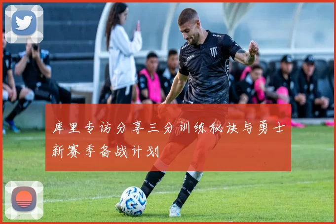 库里专访分享三分训练秘诀与勇士新赛季备战计划