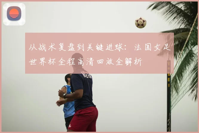 从战术复盘到关键进球:法国女足世界杯全程高清回放全解析
