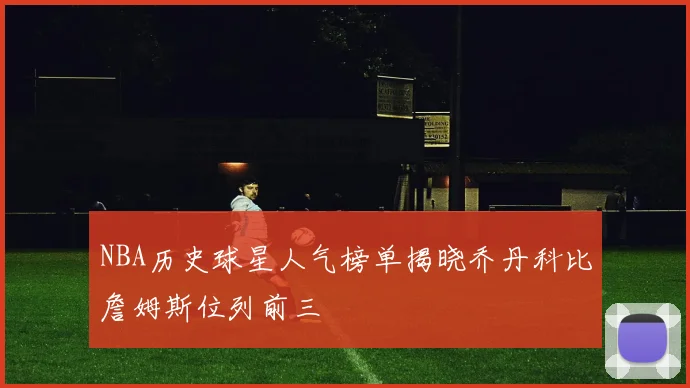 NBA历史球星人气榜单揭晓乔丹科比詹姆斯位列前三