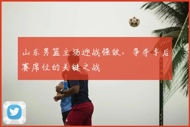 山东男篮主场迎战强敌，争夺季后赛席位的关键之战