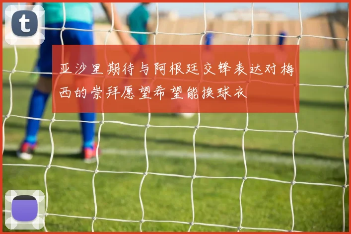 亚沙里期待与阿根廷交锋表达对梅西的崇拜愿望希望能换球衣