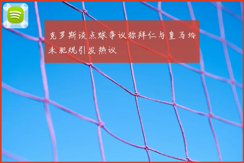 克罗斯谈点球争议称拜仁与皇马均未犯规引发热议