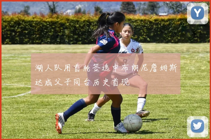 湖人队用首轮签选中布朗尼詹姆斯达成父子同台历史首现