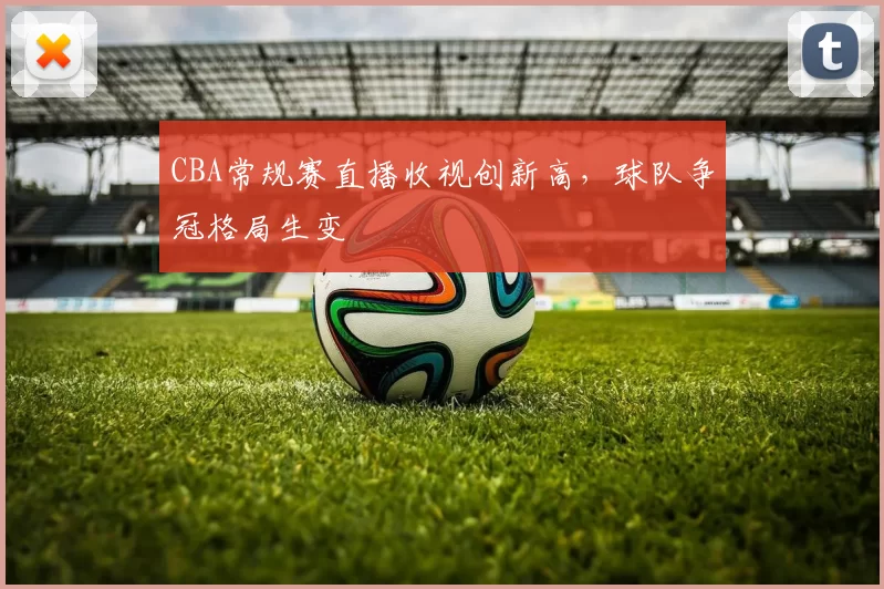 CBA常规赛直播收视创新高，球队争冠格局生变