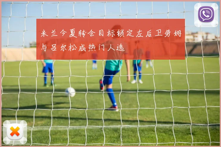 米兰今夏转会目标锁定左后卫劳姆与吕尔松成热门人选