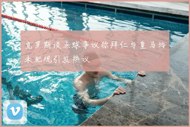 克罗斯谈点球争议称拜仁与皇马均未犯规引发热议