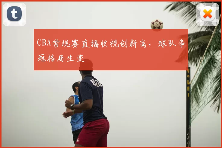 CBA常规赛直播收视创新高，球队争冠格局生变