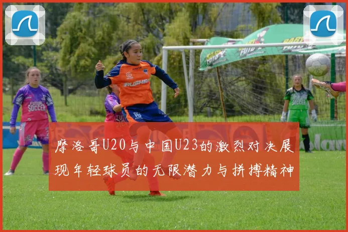 摩洛哥U20与中国U23的激烈对决展现年轻球员的无限潜力与拼搏精神