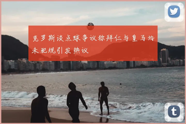 克罗斯谈点球争议称拜仁与皇马均未犯规引发热议