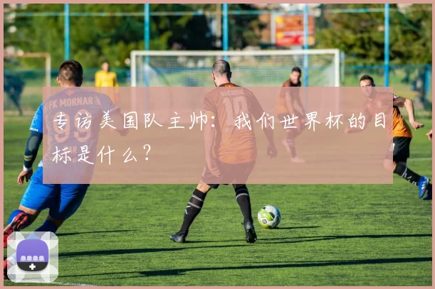 专访美国队主帅：我们世界杯的目标是什么？