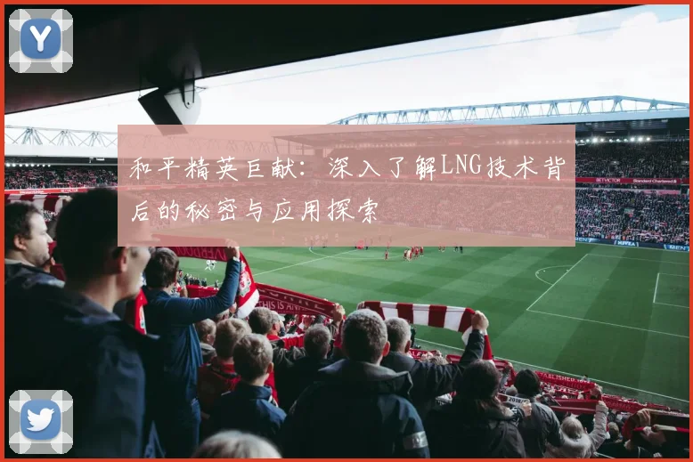 和平精英巨献：深入了解LNG技术背后的秘密与应用探索