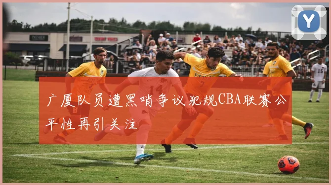 广厦队员遭黑哨争议犯规CBA联赛公平性再引关注