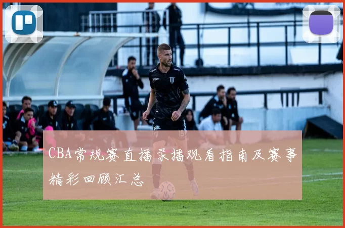 CBA常规赛直播录播观看指南及赛事精彩回顾汇总