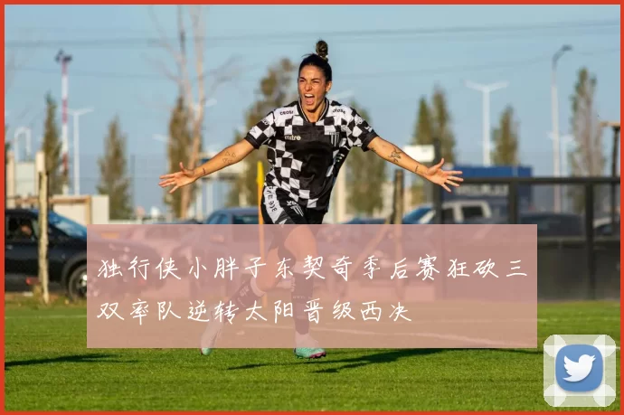 独行侠小胖子东契奇季后赛狂砍三双率队逆转太阳晋级西决
